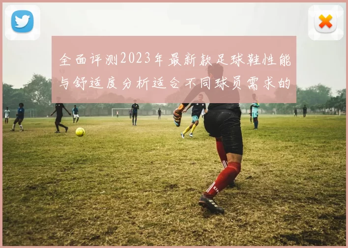 全面评测2023年最新款足球鞋性能与舒适度分析适合不同球员需求的推荐指南