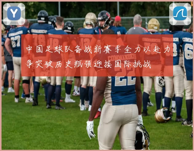 中国足球队备战新赛季全力以赴力争突破历史瓶颈迎接国际挑战