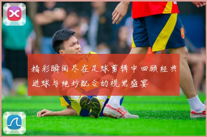 精彩瞬间尽在足球剪辑中回顾经典进球与绝妙配合的视觉盛宴