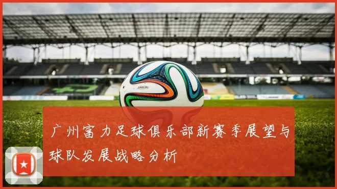 广州富力足球俱乐部新赛季展望与球队发展战略分析